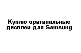Куплю оригинальные дисплеи для Samsung 